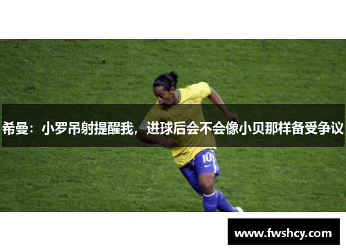希曼：小罗吊射提醒我，进球后会不会像小贝那样备受争议